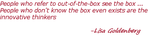 People who refer to out-of-the-box see the box ... People who don't know the box even exists are the innovative thinkers -Lisa Goldenberg