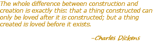 The whole difference between construction and creation is exactly this: that a thing constructed can only be loved after it is constructed; but a thing created is loved before it exists. -Charles Dickens