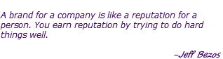  A brand for a company is like a reputation for a person. You earn reputation by trying to do hard things well. -Jeff Bezos